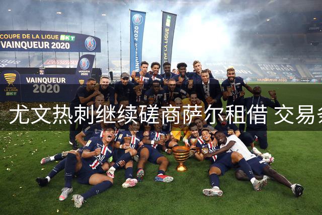 尤文热刺继续磋商萨尔租借 交易条件已初步明确