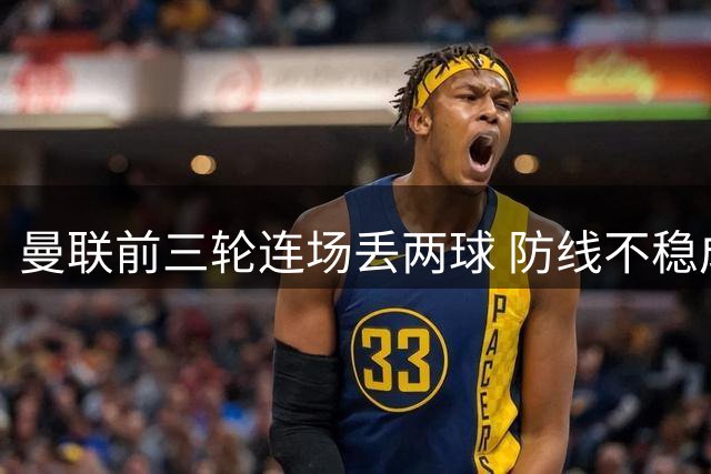 曼联前三轮连场丢两球 防线不稳成最大隐忧